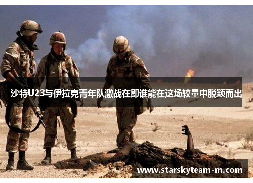 沙特U23与伊拉克青年队激战在即谁能在这场较量中脱颖而出
