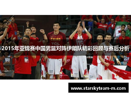 2015年亚锦赛中国男篮对阵伊朗队精彩回顾与赛后分析